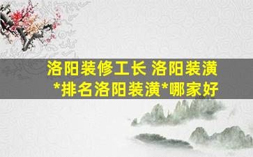 洛阳装修工长 洛阳装潢公司排名洛阳装潢公司哪家好